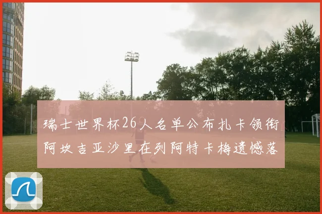 瑞士世界杯26人名单公布扎卡领衔阿坎吉亚沙里在列阿特卡梅遗憾落选