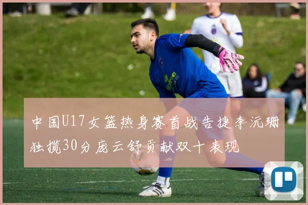 中国U17女篮热身赛首战告捷李沅珊独揽30分庞云舒贡献双十表现