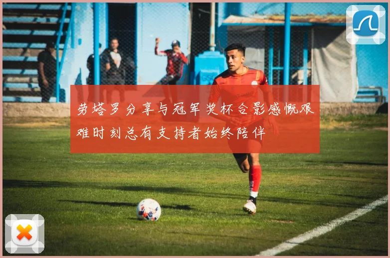 劳塔罗分享与冠军奖杯合影感慨艰难时刻总有支持者始终陪伴