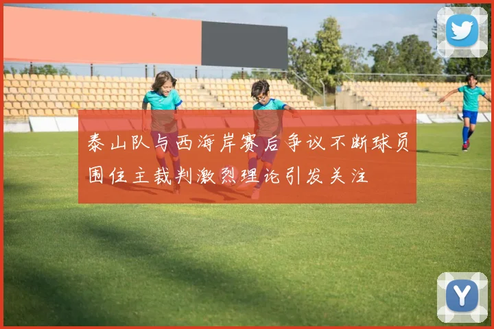 泰山队与西海岸赛后争议不断球员围住主裁判激烈理论引发关注