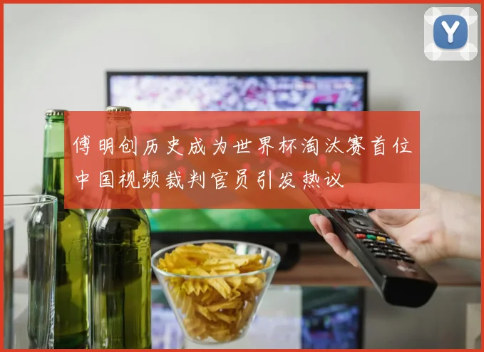 傅明创历史成为世界杯淘汰赛首位中国视频裁判官员引发热议