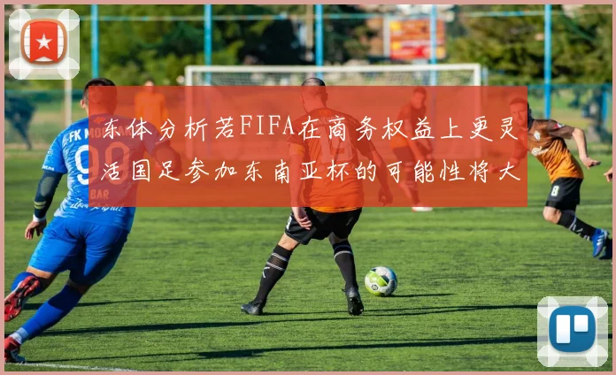 东体分析若FIFA在商务权益上更灵活国足参加东南亚杯的可能性将大增