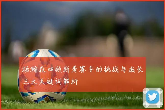 杨瀚森回顾新秀赛季的挑战与成长三大关键词解析