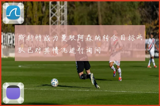 斯科特成为曼联阿森纳转会目标两队已对其情况进行询问