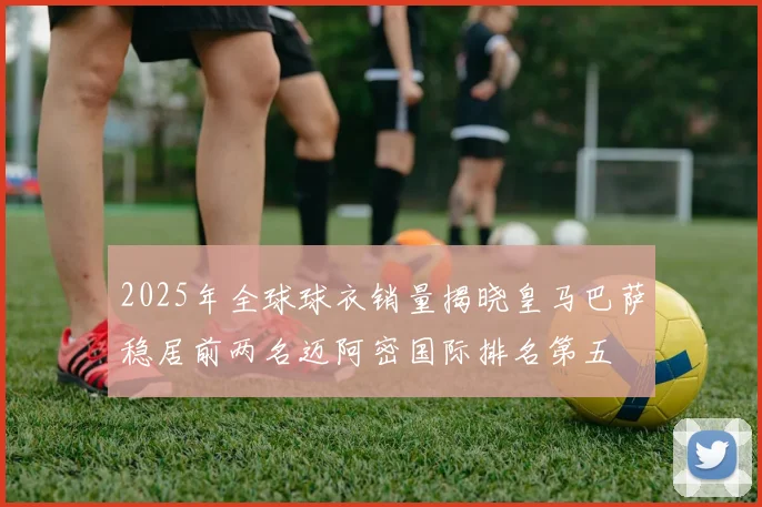 2025年全球球衣销量揭晓皇马巴萨稳居前两名迈阿密国际排名第五