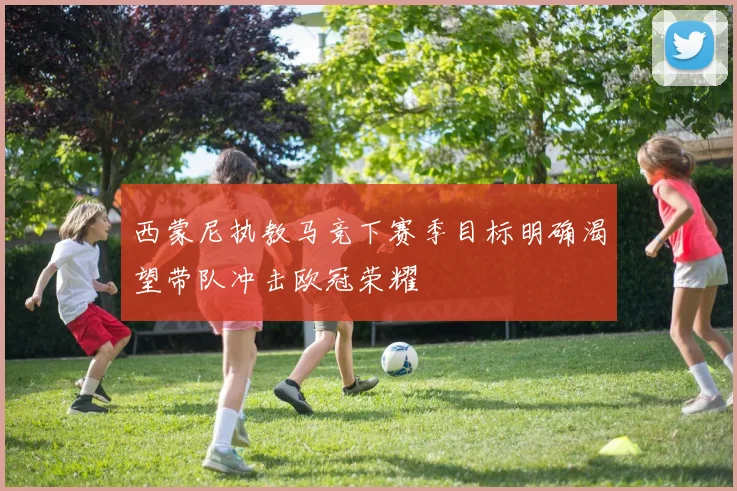 西蒙尼执教马竞下赛季目标明确渴望带队冲击欧冠荣耀
