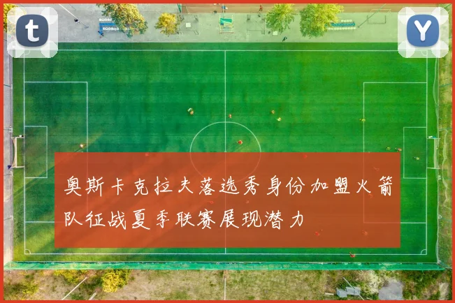 奥斯卡克拉夫落选秀身份加盟火箭队征战夏季联赛展现潜力