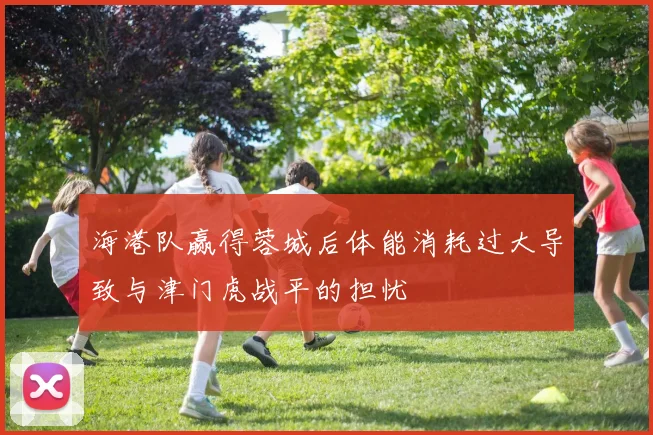 海港队赢得蓉城后体能消耗过大导致与津门虎战平的担忧