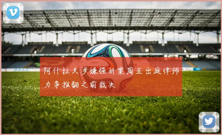 阿什拉夫涉嫌强奸案周五出庭律师力争推翻之前裁决