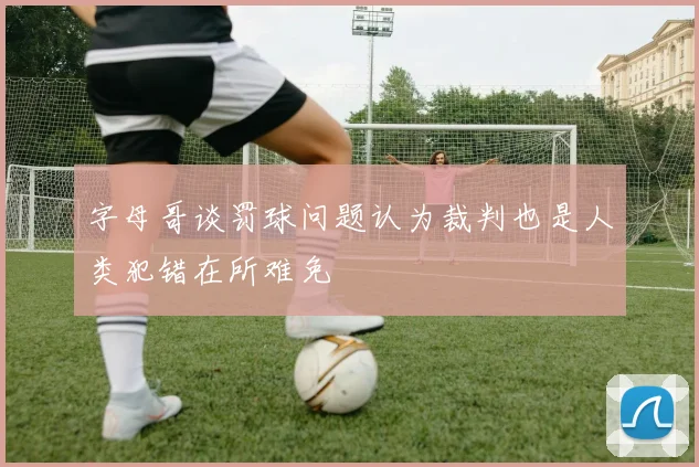 字母哥谈罚球问题认为裁判也是人类犯错在所难免
