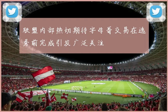 联盟内部热切期待字母哥交易在选秀前完成引发广泛关注
